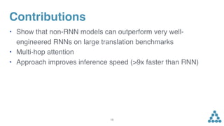 Contributions
• Show that non-RNN models can outperform very well-
engineered RNNs on large translation benchmarks
• Multi-hop attention
• Approach improves inference speed (>9x faster than RNN)
19
 