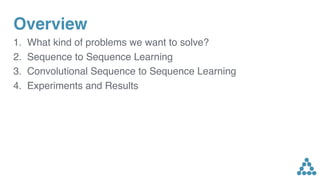 Overview
1. What kind of problems we want to solve?
2. Sequence to Sequence Learning
3. Convolutional Sequence to Sequence Learning
4. Experiments and Results
 