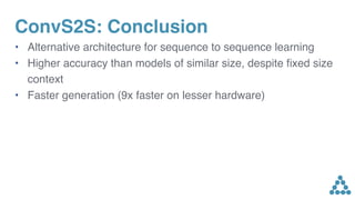 ConvS2S: Conclusion
• Alternative architecture for sequence to sequence learning
• Higher accuracy than models of similar size, despite ﬁxed size
context
• Faster generation (9x faster on lesser hardware)
 