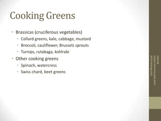 Cooking Greens
• Brassicas (cruciferous vegetables)

• Other cooking greens
• Spinach, watercress
• Swiss chard, beet greens

Chef Michael Scott
Lead Chef Instructor AESCA
Boulder

• Collard greens, kale, cabbage, mustard
• Broccoli, cauliflower, Brussels sprouts
• Turnips, rutabaga, kohlrabi

 