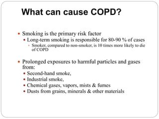 What can cause COPD?
 Smoking is the primary risk factor
 Long-term smoking is responsible for 80-90 % of cases
 Smoker, compared to non-smoker, is 10 times more likely to die
of COPD
 Prolonged exposures to harmful particles and gases
from:
 Second-hand smoke,
 Industrial smoke,
 Chemical gases, vapors, mists & fumes
 Dusts from grains, minerals & other materials
 