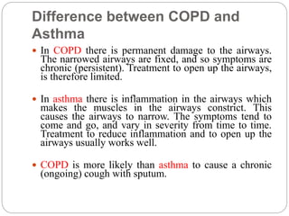 Difference between COPD and
Asthma
 In COPD there is permanent damage to the airways.
The narrowed airways are fixed, and so symptoms are
chronic (persistent). Treatment to open up the airways,
is therefore limited.
 In asthma there is inflammation in the airways which
makes the muscles in the airways constrict. This
causes the airways to narrow. The symptoms tend to
come and go, and vary in severity from time to time.
Treatment to reduce inflammation and to open up the
airways usually works well.
 COPD is more likely than asthma to cause a chronic
(ongoing) cough with sputum.
 