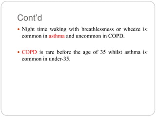 Cont’d
 Night time waking with breathlessness or wheeze is
common in asthma and uncommon in COPD.
 COPD is rare before the age of 35 whilst asthma is
common in under-35.
 