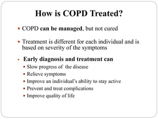 How is COPD Treated?
 COPD can be managed, but not cured
 Treatment is different for each individual and is
based on severity of the symptoms
 Early diagnosis and treatment can
 Slow progress of the disease
 Relieve symptoms
 Improve an individual’s ability to stay active
 Prevent and treat complications
 Improve quality of life
 