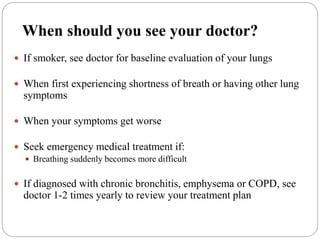 When should you see your doctor?
 If smoker, see doctor for baseline evaluation of your lungs
 When first experiencing shortness of breath or having other lung
symptoms
 When your symptoms get worse
 Seek emergency medical treatment if:
 Breathing suddenly becomes more difficult
 If diagnosed with chronic bronchitis, emphysema or COPD, see
doctor 1-2 times yearly to review your treatment plan
 