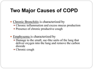 Two Major Causes of COPD
 Chronic Bronchitis is characterized by
 Chronic inflammation and excess mucus production
 Presence of chronic productive cough
 Emphysema is characterized by
 Damage to the small, sac-like units of the lung that
deliver oxygen into the lung and remove the carbon
dioxide
 Chronic cough
 