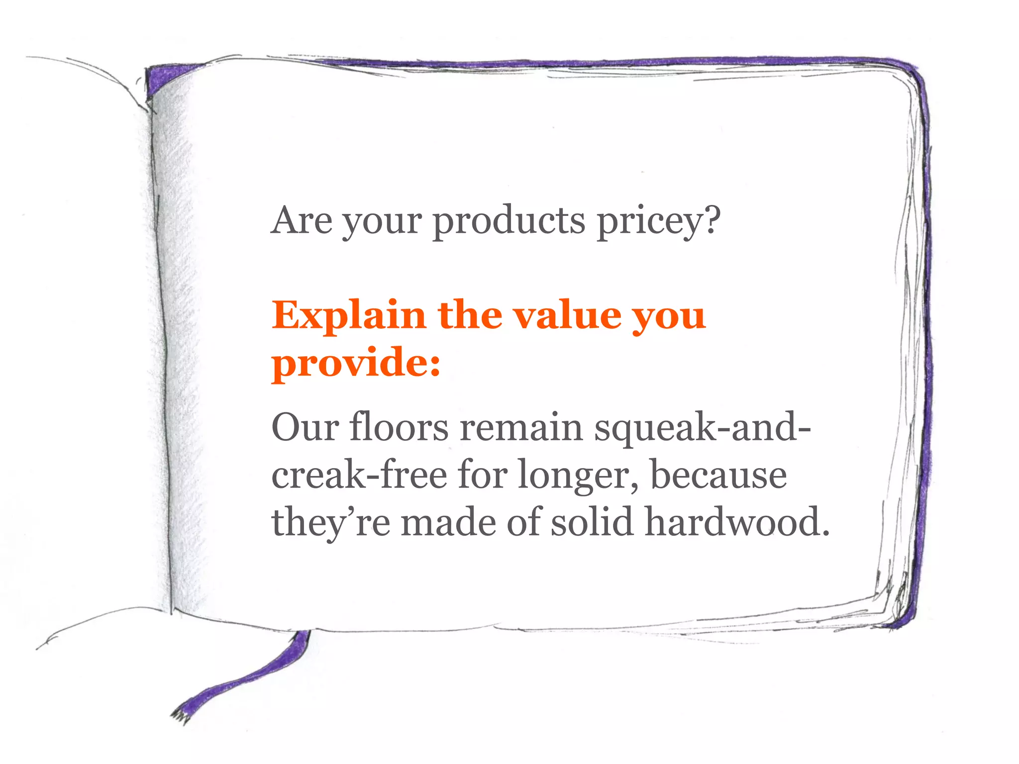 Are your products pricey?
Explain the value you
provide:
Our floors remain squeak-and-
creak-free for longer, because
they’re made of solid hardwood.
 
