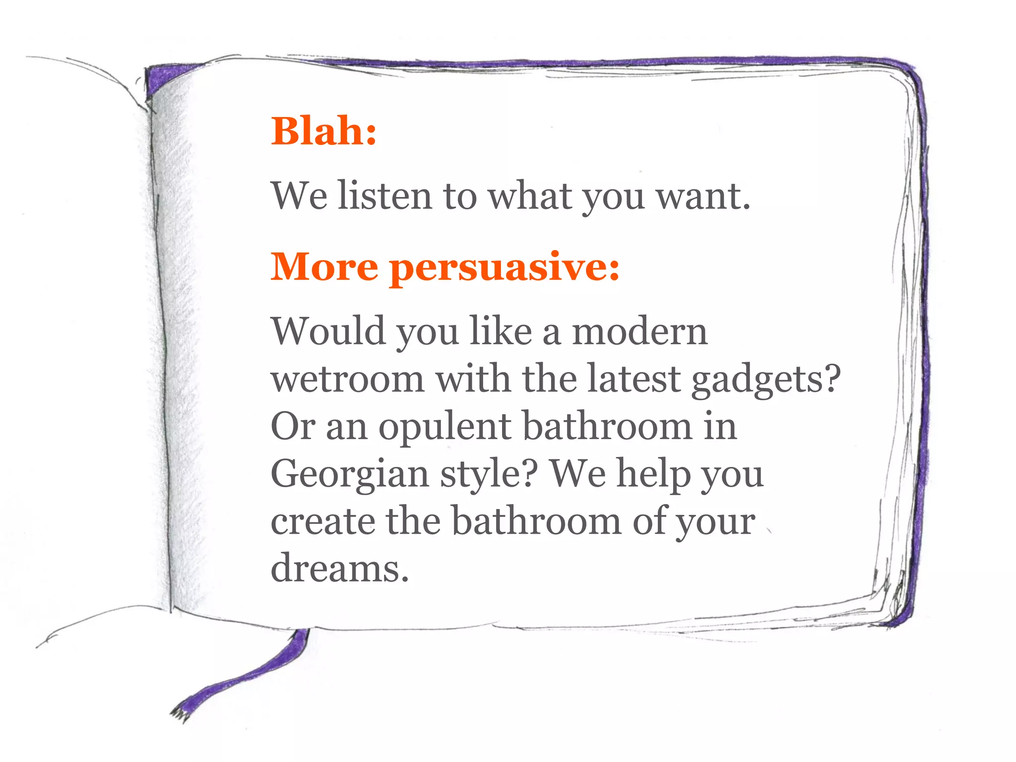 Blah:
We listen to what you want.
More persuasive:
Would you like a modern
wetroom with the latest gadgets?
Or an opulent bathroom in
Georgian style? We help you
create the bathroom of your
dreams.
 
