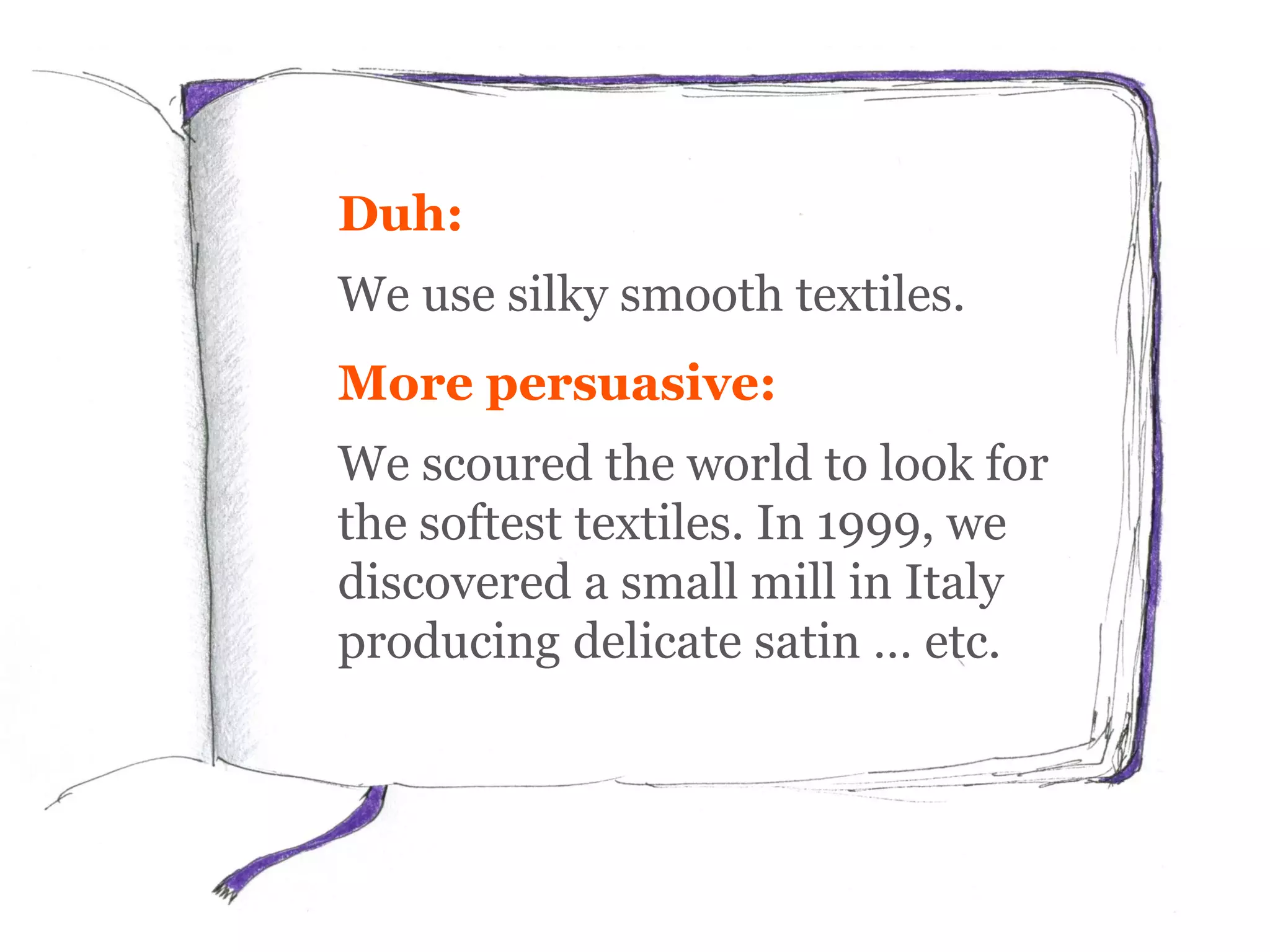 Duh:
We use silky smooth textiles.
More persuasive:
We scoured the world to look for
the softest textiles. In 1999, we
discovered a small mill in Italy
producing delicate satin … etc.
 