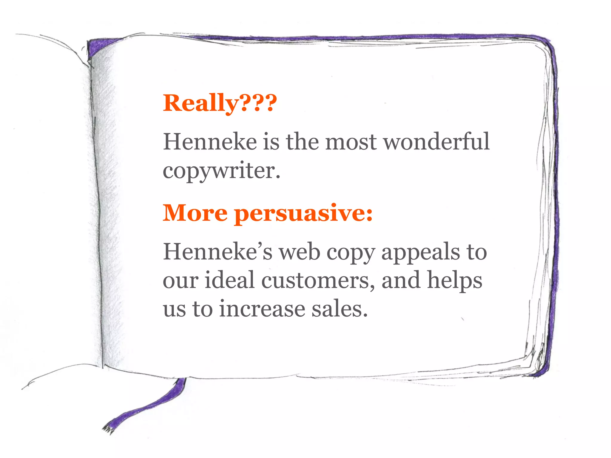 Really???
Henneke is the most wonderful
copywriter.
More persuasive:
Henneke’s web copy appeals to
our ideal customers, and helps
us to increase sales.
 