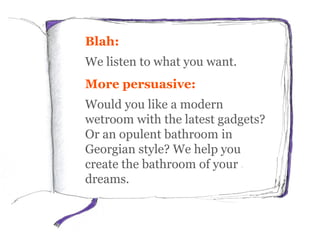 Blah:
We listen to what you want.
More persuasive:
Would you like a modern
wetroom with the latest gadgets?
Or an opulent bathroom in
Georgian style? We help you
create the bathroom of your
dreams.
 