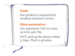 Yuck:
Our product is supported by
excellent customer service.
More persuasive:
Any questions? Call our team
on 0123 456 789.
We’ll pick up the phone within
3 rings. That’s a promise.
 