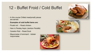 12 - Buffet Froid / Cold Buffet
◦ In this course Chilled meat(small) pieces
are served.
◦ Examples of cold buffet items are:
◦ Poulet roti : - Roast chicken
◦ Ham in Parsley Aspic (Jambon Persillé)
◦ Caneton Roti: - Roast Duck
◦ Mayonnaise d hommard: - lobster
mayonnaise
 
