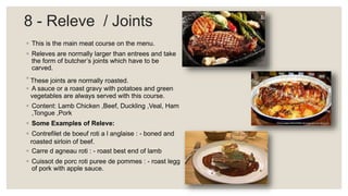 8 - Releve / Joints
◦ This is the main meat course on the menu.
◦ Releves are normally larger than entrees and take
the form of butcher’s joints which have to be
carved.
◦ These joints are normally roasted.
◦ A sauce or a roast gravy with potatoes and green
vegetables are always served with this course.
◦ Content: Lamb Chicken ,Beef, Duckling ,Veal, Ham
,Tongue ,Pork
◦ Some Examples of Releve:
◦ Contrefilet de boeuf roti a l anglaise : - boned and
roasted sirloin of beef.
◦ Carre d agneau roti : - roast best end of lamb
◦ Cuissot de porc roti puree de pommes : - roast legg
of pork with apple sauce.
 