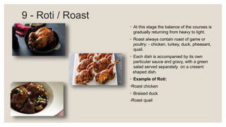 9 - Roti / Roast
◦ At this stage the balance of the courses is
gradually returning from heavy to light.
◦ Roast always contain roast of game or
poultry: - chicken, turkey, duck, pheasant,
quail.
◦ Each dish is accompanied by its own
particular sauce and gravy, with a green
salad served separately on a cresent
shaped dish.
◦ Example of Roti:
◦Roast chicken
◦ Braised duck
◦Roast quail
 