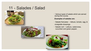 11 - Salades / Salad
◦ Various types of salads which are served
during this course.
◦Examples of salades are:
◦ Salade francaise : - lettuce, tomato, egg, &
vinaigrette dressings.
◦ Salade vert: - Lettuce, watercress,
cucumber and green pepper.
 