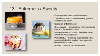 13 - Entremets / Sweets
◦ Entremets on a menu refers to desserts.
◦ This could include hot or cold sweets, gateaux,
soufflés or ice-cream.
◦ Examples of Entrements:
◦ Crepe suzette : - pancakes in a rich fresh orange
juice and flamed with brandy.
◦ Ananas Flambes au kirsch: - Pineapple flamed
with cherry flavoured liquor.
◦ Peche Melba: - Vanilla Ice cream topped with a
peach coated with a raspberry jam sauce and
decorated with cream.
◦ Bombes : - various Ice cream sweets.
 