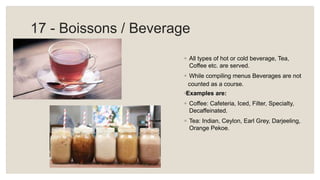 17 - Boissons / Beverage
◦ All types of hot or cold beverage, Tea,
Coffee etc. are served.
◦ While compiling menus Beverages are not
counted as a course.
◦Examples are:
◦ Coffee: Cafeteria, Iced, Filter, Specialty,
Decaffeinated.
◦ Tea: Indian, Ceylon, Earl Grey, Darjeeling,
Orange Pekoe.
 