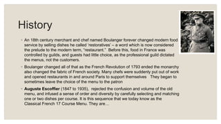 History
◦ An 18th century merchant and chef named Boulanger forever changed modern food
service by selling dishes he called ‘restoratives’ – a word which is now considered
the prelude to the modern term, “restaurant.” Before this, food in France was
controlled by guilds, and guests had little choice, as the professional guild dictated
the menus, not the customers.
◦ Boulanger changed all of that as the French Revolution of 1793 ended the monarchy
also changed the fabric of French society. Many chefs were suddenly put out of work
and opened restaurants in and around Paris to support themselves
sometimes leave the choice of the menu to the patron
They began to
.
◦ Auguste Escoffier (1847 to 1935), rejected the confusion and volume of the old
menu, and infused a sense of order and diversity by carefully selecting and matching
one or two dishes per course. It is this sequence that we today know as the
Classical French 17 Course Menu. They are…
 
