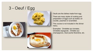 3 - Oeuf / Egg
◦ Oeufs are the dishes made from egg.
◦ There are many styles of cooking and
preparation of eggs such as boiled, en
cocotte, poached or scrambled.
◦ This course is not included in the dinner
menu.
◦ Examples: Omelette aux tomates ,
Omelette espagnole , Omlette aux
champignons, Oeuf poche florentine, etc.
 
