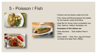 5 - Poisson / Fish
◦ Poisson are the dishes made from fish.
◦ Fish, being soft-fibred,prepares the palate
for the heavier meats that follow.
◦ Ideal fish for dinner menu compilation are:
Sole, Salmon, Halibut, Escallops, etc
◦ Examples of fish dishes are:
◦ Sole meuniere : - Sole shallow fried in
butter.
◦ Sole colbert : - Sole, flour, egg and bread
crumbed and deep fried. (fillets).
 