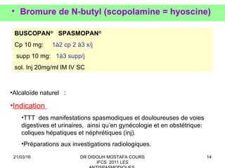 14
• Bromure de N-butyl (scopolamine = hyoscine)
BUSCOPAN®
SPASMOPAN®
Cp 10 mg: 1à2 cp 2 à3 x/j
supp 10 mg: 1à3 supp/j
sol. Inj 20mg/ml IM IV SC
•Alcaloïde naturel :
•Indication
•TTT des manifestations spasmodiques et douloureuses de voies
digestives et urinaires, ainsi qu’en gynécologie et en obstétrique:
coliques hépatiques et néphrétiques (inj).
•Préparations aux investigations radiologiques.
21/03/16 DR DIDOUH MOSTAFA COURS
IFCS 2011 LES
 