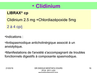 16
• Clidinium
LIBRAX®
cp
Clidinium 2.5 mg +Chlordiazépoxide 5mg
2 à 4 cp/j
•Indications :
•Antispasmodique anticholinérgique associé à un
anxiolytique.
•Manifestations de l'anxiété s'accompagnant de troubles
fonctionnels digestifs à composante spasmodique.
21/03/16 DR DIDOUH MOSTAFA COURS
IFCS 2011 LES
 