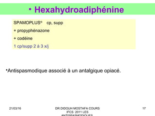 17
• Hexahydroadiphénine
SPAMOPLUS®
cp, supp
+ propyphénazone
+ codéine
1 cp/supp 2 à 3 x/j
•Antispasmodique associé à un antalgique opiacé.
21/03/16 DR DIDOUH MOSTAFA COURS
IFCS 2011 LES
 