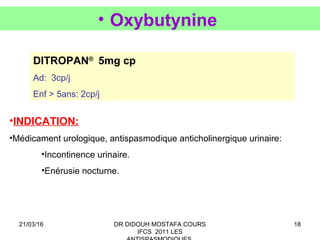 18
• Oxybutynine
DITROPAN®
5mg cp
Ad: 3cp/j
Enf > 5ans: 2cp/j
•INDICATION:
•Médicament urologique, antispasmodique anticholinergique urinaire:
•Incontinence urinaire.
•Enérusie nocturne.
21/03/16 DR DIDOUH MOSTAFA COURS
IFCS 2011 LES
 