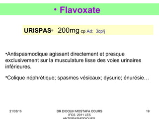19
• Flavoxate
URISPAS®
200mg cp Ad: 3cp/j
•Antispasmodique agissant directement et presque
exclusivement sur la musculature lisse des voies urinaires
inférieures.
•Colique néphrétique; spasmes vésicaux; dysurie; énurésie…
21/03/16 DR DIDOUH MOSTAFA COURS
IFCS 2011 LES
 