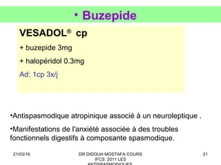 21
• Buzepide
VESADOL®
cp
+ buzepide 3mg
+ halopéridol 0.3mg
Ad: 1cp 3x/j
•Antispasmodique atropinique associé à un neuroleptique .
•Manifestations de l'anxiété associée à des troubles
fonctionnels digestifs à composante spasmodique.
21/03/16 DR DIDOUH MOSTAFA COURS
IFCS 2011 LES
 