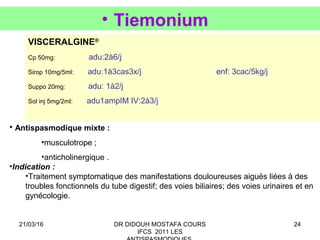 24
• Tiemonium
VISCERALGINE®
Cp 50mg: adu:2à6/j
Sirop 10mg/5ml: adu:1à3cas3x/j enf: 3cac/5kg/j
Suppo 20mg: adu: 1à2/j
Sol inj 5mg/2ml: adu1ampIM IV:2à3/j
• Antispasmodique mixte :
•musculotrope ;
•anticholinergique .
•Indication :
•Traitement symptomatique des manifestations douloureuses aiguës liées à des
troubles fonctionnels du tube digestif; des voies biliaires; des voies urinaires et en
gynécologie.
21/03/16 DR DIDOUH MOSTAFA COURS
IFCS 2011 LES
 
