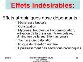 25
Effets indésirables:
Effets atropiniques dose dépendants :
Sécheresse buccale
 Constipation
 Mydriase, troubles de l’accommodation,
élévation de la pression intra-occulaire,
diminution de la sécrétion lacrymale
 Tachycardie, palpitation
 Risque de rétention urinaire
 Epaississement des sécrétions bronchiques
21/03/16 DR DIDOUH MOSTAFA COURS
IFCS 2011 LES
 