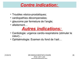 26
Contre indication:
• Troubles vésico-prostatiques;
• cardiopathies décompensées;
• glaucome par fermeture de l’angle;
• allaitement…
Autres indications:
• Cardiologie: urgence cardio-respiratoire (stimuler le
cœur)…
• Ophtalmologie: Examen du fond de l’œil…
21/03/16 DR DIDOUH MOSTAFA COURS
IFCS 2011 LES
 