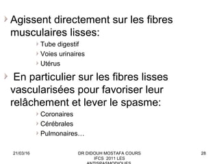 28
Agissent directement sur les fibres
musculaires lisses:
Tube digestif
Voies urinaires
Utérus
En particulier sur les fibres lisses
vascularisées pour favoriser leur
relâchement et lever le spasme:
Coronaires
Cérébrales
Pulmonaires…
21/03/16 DR DIDOUH MOSTAFA COURS
IFCS 2011 LES
 