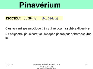 33
Pinavérium
DICETEL®
cp 50mg Ad: 3à4cp/j
C’est un antispasmodique très utilisé pour la sphère digestive.
EI: épigastralgie, ulcération oesophagienne par adhérence des
cp.
21/03/16 DR DIDOUH MOSTAFA COURS
IFCS 2011 LES
 