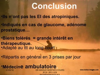 37
•Ils n’ont pas les EI des atropiniques.
•Indiqués en cas de glaucome, adénome
prostatique…
•Biens tolérés = grande intérêt en
thérapeutique.
•Adapté au ttt au long court
•Répartis en général en 3 prises par jour
•Médecine ambulatoire.
Conclusion
21/03/16 DR DIDOUH MOSTAFA COURS
IFCS 2011 LES
 