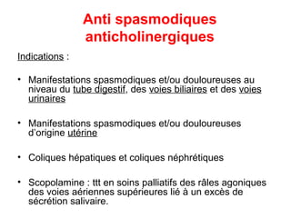 Anti spasmodiques
anticholinergiques
Indications :
• Manifestations spasmodiques et/ou douloureuses au
niveau du tube digestif, des voies biliaires et des voies
urinaires
• Manifestations spasmodiques et/ou douloureuses
d’origine utérine
• Coliques hépatiques et coliques néphrétiques
• Scopolamine : ttt en soins palliatifs des râles agoniques
des voies aériennes supérieures lié à un excès de
sécrétion salivaire.
 