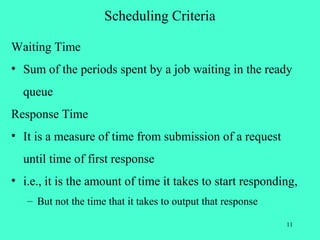 Scheduling Criteria

Waiting Time
• Sum of the periods spent by a job waiting in the ready
  queue
Response Time
• It is a measure of time from submission of a request
  until time of first response
• i.e., it is the amount of time it takes to start responding,
   – But not the time that it takes to output that response

                                                              11
 
