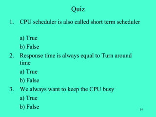 Quiz
1. CPU scheduler is also called short term scheduler

   a) True
   b) False
2. Response time is always equal to Turn around
   time
   a) True
   b) False
3. We always want to keep the CPU busy
   a) True
   b) False                                        14
 