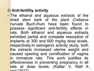 3) Anti-fertility activity
 The ethanol and aqueous extracts of the
dried stem bark of the plant Crataeva
nurvala Buch-Hum have been found to
possess significant anti-fertility effects in
rats. Both ethanol and aqueous extracts
exhibited partial and complete resorption of
implants at 300 and 600 mg/kg dose levels,
respectively.In estrogenic activity study, both
the extracts increased uterine weight and
caused opening and cornification of vagina
in immature rats. This work justifies its
effectiveness in preventing pregnancy in all
rats at dose levels. (Kattar V, Wall A 22
 