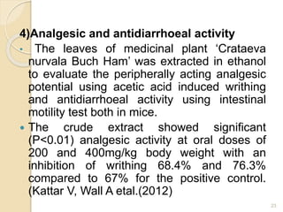 4)Analgesic and antidiarrhoeal activity
• The leaves of medicinal plant ‘Crataeva
nurvala Buch Ham’ was extracted in ethanol
to evaluate the peripherally acting analgesic
potential using acetic acid induced writhing
and antidiarrhoeal activity using intestinal
motility test both in mice.
 The crude extract showed significant
(P<0.01) analgesic activity at oral doses of
200 and 400mg/kg body weight with an
inhibition of writhing 68.4% and 76.3%
compared to 67% for the positive control.
(Kattar V, Wall A etal.(2012)
23
 