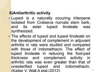 6)Antiarthritic activity
 Lupeol is a naturally occuring triterpene
isolated from Crataeva nurvala stem bark,
and its ester lupeol linoleate was
synthesized.
 The effects of lupeol and lupeol linoleate on
the development of complement in adjuvant
arthritis in rats were studied and compared
with those of indomethacin. The effect of
lupeol linoleate in reducing the foot-pad
thickness and complement activity in
arthritic rats was even greater than that of
unesterified lupeol and indomethacin.
25
 