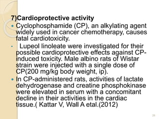 7)Cardioprotective activity
 Cyclophosphamide (CP), an alkylating agent
widely used in cancer chemotherapy, causes
fatal cardiotoxicity.
• Lupeol linoleate were investigated for their
possible cardioprotective effects against CP-
induced toxicity. Male albino rats of Wistar
strain were injected with a single dose of
CP(200 mg/kg body weight, ip).
 In CP-administered rats, activities of lactate
dehydrogenase and creatine phosphokinase
were elevated in serum with a concomitant
decline in their activities in the cardiac
tissue.( Kattar V, Wall A etal.(2012)
26
 