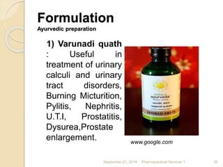 Formulation
Ayurvedic preparation
1) Varunadi quath
: Useful in
treatment of urinary
calculi and urinary
tract disorders,
Burning Micturition,
Pylitis, Nephritis,
U.T.I, Prostatitis,
Dysurea,Prostate
enlargement.
September 21, 2016 Pharmaceutical Seminar 1 35
www.google.com
 
