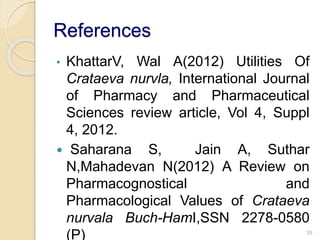 References
• KhattarV, Wal A(2012) Utilities Of
Crataeva nurvla, International Journal
of Pharmacy and Pharmaceutical
Sciences review article, Vol 4, Suppl
4, 2012.
 Saharana S, Jain A, Suthar
N,Mahadevan N(2012) A Review on
Pharmacognostical and
Pharmacological Values of Crataeva
nurvala Buch-HamI,SSN 2278-0580
(P) 38
 