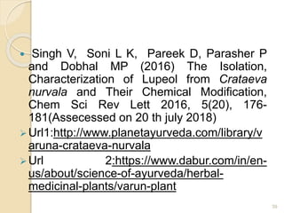 Singh V, Soni L K, Pareek D, Parasher P
and Dobhal MP (2016) The Isolation,
Characterization of Lupeol from Crataeva
nurvala and Their Chemical Modification,
Chem Sci Rev Lett 2016, 5(20), 176-
181(Assecessed on 20 th july 2018)
Url1:http://www.planetayurveda.com/library/v
aruna-crataeva-nurvala
Url 2:https://www.dabur.com/in/en-
us/about/science-of-ayurveda/herbal-
medicinal-plants/varun-plant
39
 