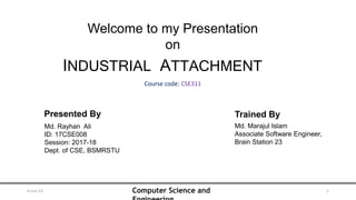 Computer Science and
6-Jun-23 1
INDUSTRIAL ATTACHMENT
Welcome to my Presentation
on
Presented By
Md. Rayhan Ali
ID: 17CSE008
Session: 2017-18
Dept. of CSE, BSMRSTU
Course code: CSE311
Trained By
Md. Marajul Islam
Associate Software Engineer,
Brain Station 23
 