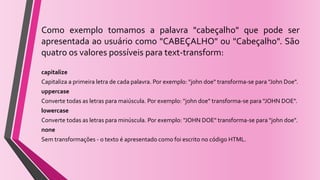 Como exemplo tomamos a palavra "cabeçalho" que pode ser
apresentada ao usuário como "CABEÇALHO" ou "Cabeçalho". São
quatro os valores possíveis para text-transform:
capitalize
Capitaliza a primeira letra de cada palavra. Por exemplo: "john doe" transforma-se para "John Doe".
uppercase
Converte todas as letras para maiúscula. Por exemplo: "john doe" transforma-se para "JOHN DOE".
lowercase
Converte todas as letras para minúscula. Por exemplo: "JOHN DOE" transforma-se para "john doe".
none
Sem transformações - o texto é apresentado como foi escrito no código HTML.
 
