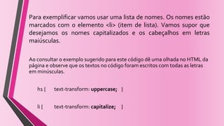 Para exemplificar vamos usar uma lista de nomes. Os nomes estão
marcados com o elemento <li> (item de lista). Vamos supor que
desejamos os nomes capitalizados e os cabeçalhos em letras
maiúsculas.
Ao consultar o exemplo sugerido para este código dê uma olhada no HTML da
página e observe que os textos no código foram escritos com todas as letras
em minúsculas.
h1 { text-transform: uppercase; }
li { text-transform: capitalize; }
 